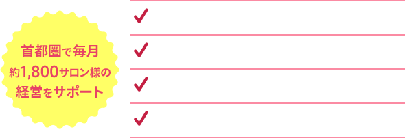 首都圏で毎月約1,800サロン様の経営をサポート ノウハウがあるから集客UPにつながる！ 新規オープンサロン様もお任せください！ お得な価格プランをご案内！ 開業前の相談もOK！