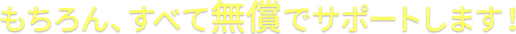 もちろん、すべて無償でサポートします！