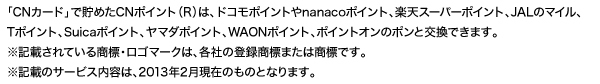 「CNカード」で貯めたCNポイント(R)は、ドコモポイントやnanacoポイント、楽天スーパーポイント、JALのマイル、Tポイント、Suicaポイント、ヤマダポイント、WAONポイント、ポイントオンのポンと交換できます。※記載されている商標・ロゴマークは、各社の登録商標または商標です。※記載のサービス内容は、2013年2月現在のものとなります。